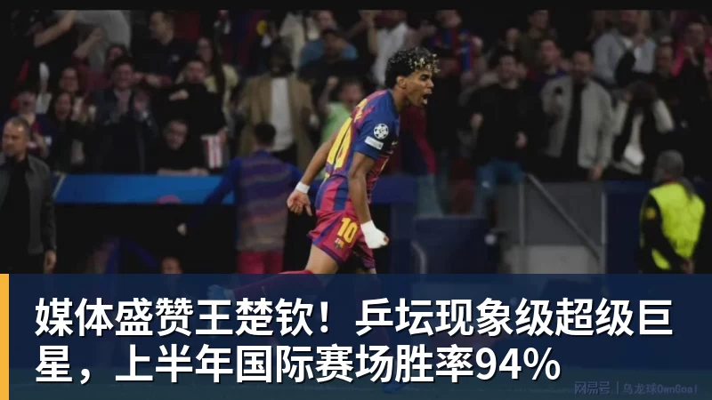 媒体盛赞王楚钦！乒坛现象级超级巨星，上半年国际赛场胜率94%