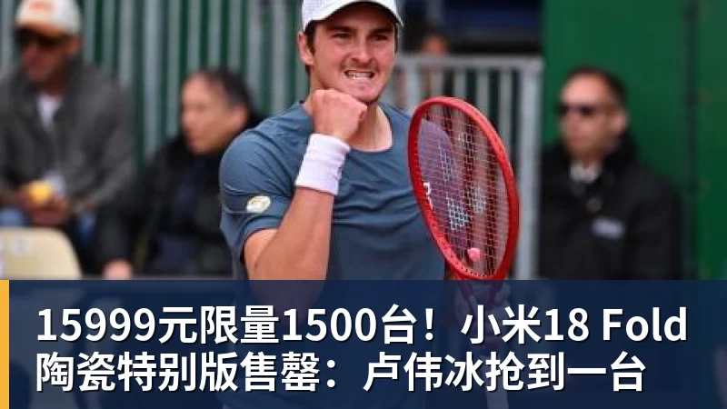 15999元限量1500台！小米18 Fold陶瓷特别版售罄：卢伟冰抢到一台