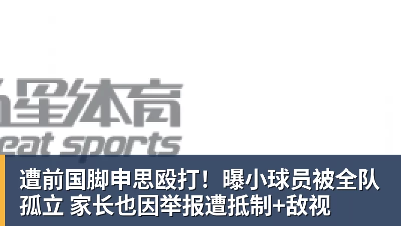 遭前国脚申思殴打！曝小球员被全队孤立 家长也因举报遭抵制+敌视