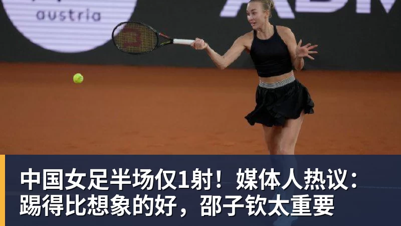 中国女足半场仅1射！媒体人热议：踢得比想象的好，邵子钦太重要